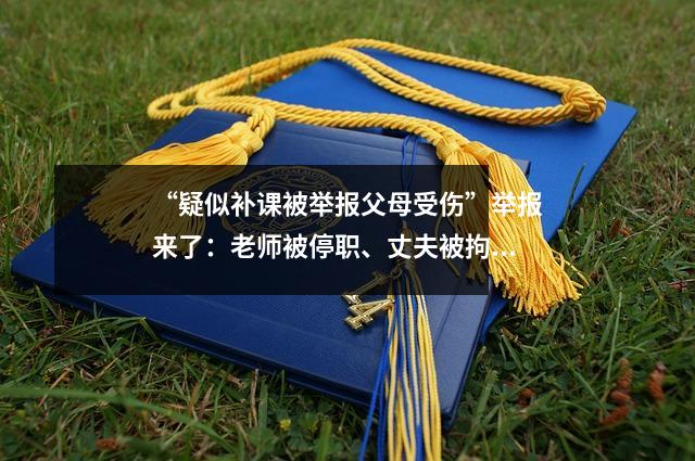 “疑似补课被举报父母受伤”举报来了:老师被停职、丈夫被拘留