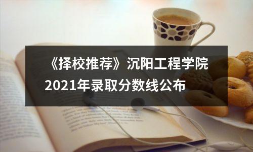 《择校推荐》沉阳工程学院2021年录取分数线公布