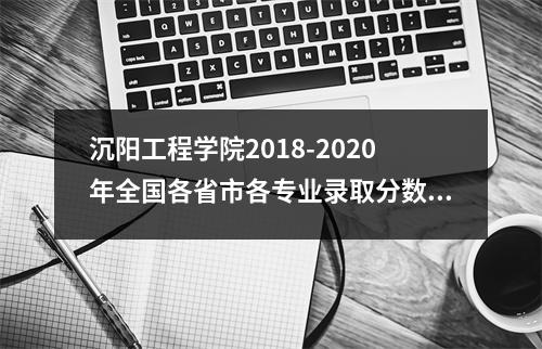 沉阳工程学院2018-2020年全国各省市各专业录取分数线