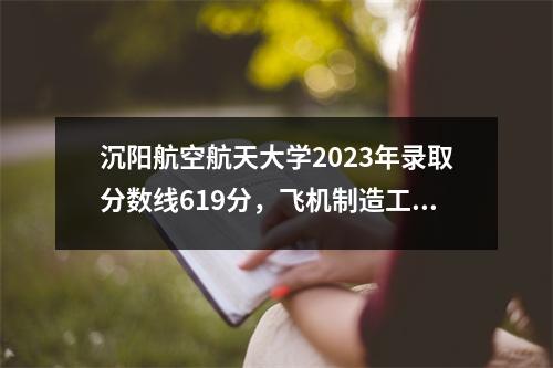 沉阳航空航天大学2023年录取分数线619分,飞机制造工程最高分!