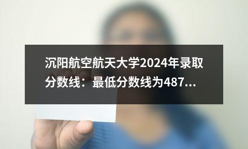 沉阳航空航天大学2024年录取分数线:最低分数线为487分