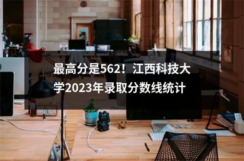 最高分是562!江西科技大学2023年录取分数线统计