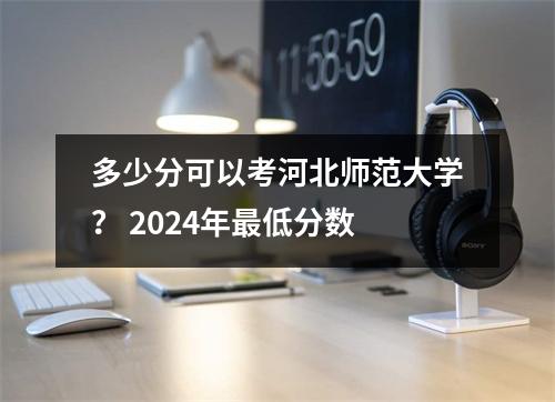 多少分可以考河北师范大学? 2024年最低分数