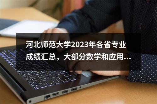 河北师范大学2023年各省专业成绩汇总,大部分数学和应用数学成绩高!