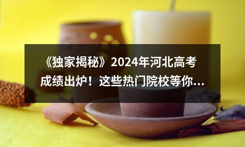 《独家揭秘》2024年河北高考成绩出炉！这些热门院校等你选择！