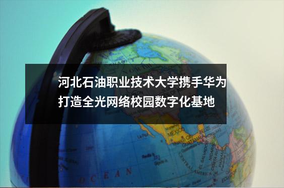 河北石油职业技术大学携手华为打造全光网络校园数字化基地