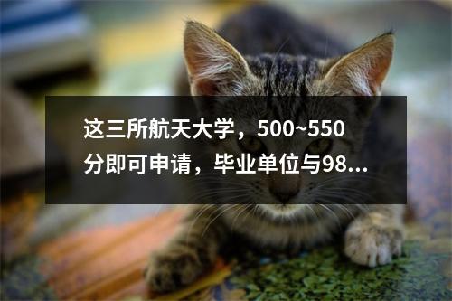 这三所航天大学,500~550分即可申请,毕业单位与985相当