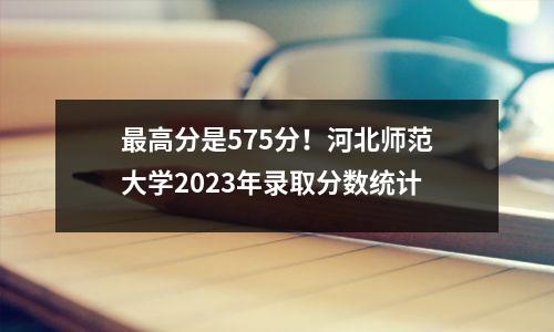 最高分是575分!河北师范大学2023年录取分数统计