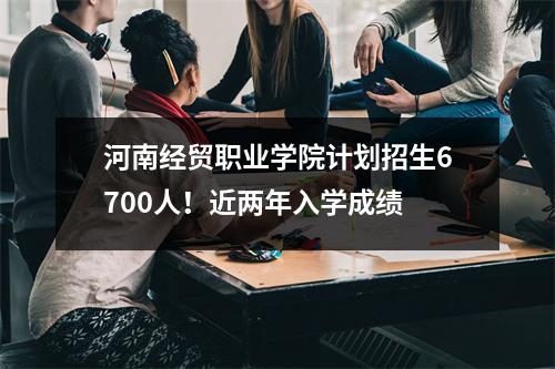 河南经贸职业学院计划招生6700人!近两年入学成绩