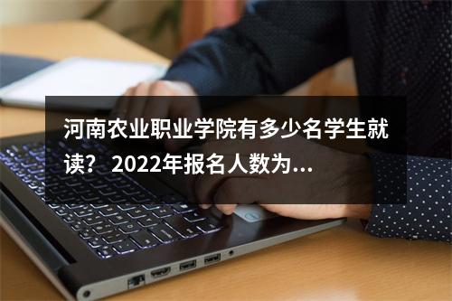 河南农业职业学院有多少名学生就读? 2022年报名人数为3,500人!采用专业清算入场