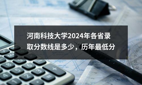 河南科技大学2024年各省录取分数线是多少,历年最低分