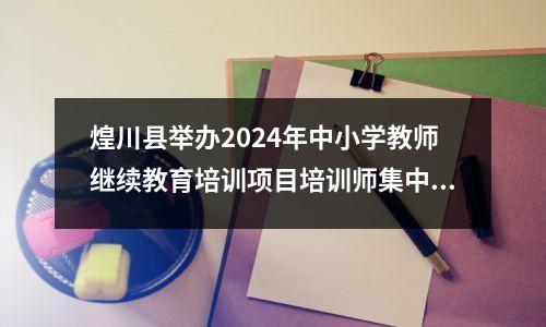 煌川县举办2024年中小学教师继续教育培训项目培训师集中培训