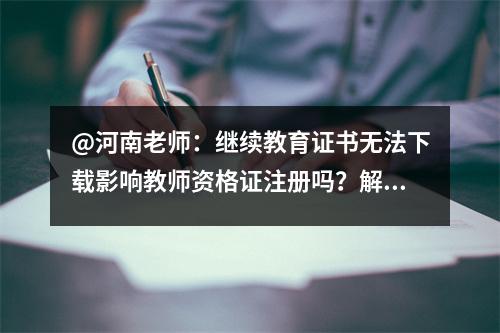 @河南老师:继续教育证书无法下载影响教师资格证注册吗?解决方案就在这里!