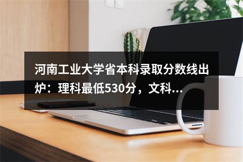河南工业大学省本科录取分数线出炉:理科最低530分,文科最低540分