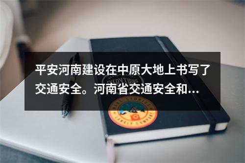 平安河南建设在中原大地上书写了交通安全。河南省交通安全和安全生产专项整治三年总结