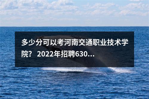 多少分可以考河南交通职业技术学院? 2022年招聘6300人!第640章定向军士