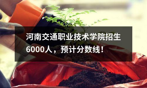 河南交通职业技术学院招生6000人,预计分数线!