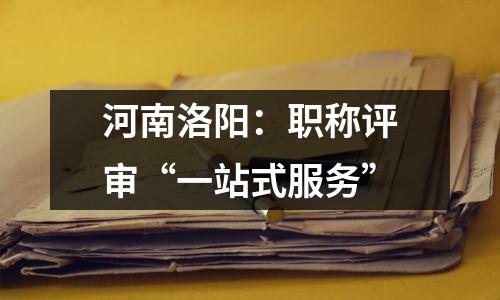 河南洛阳:职称评审“一站式服务”