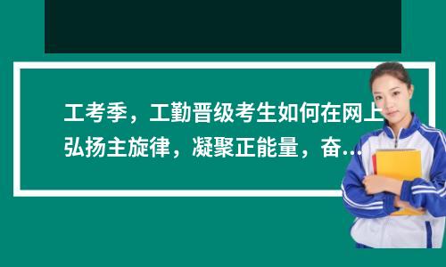 工考季，工勤晋级考生如何在网上弘扬主旋律，凝聚正能量，奋发有为？河南工勤人