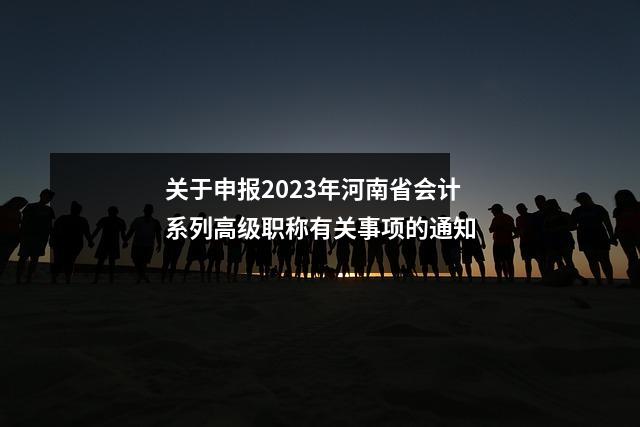 关于申报2023年河南省会计系列高级职称有关事项的通知