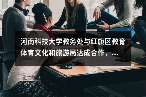 河南科技大学教务处与红旗区教育体育文化和旅游局达成合作,共同构建教育新未来。