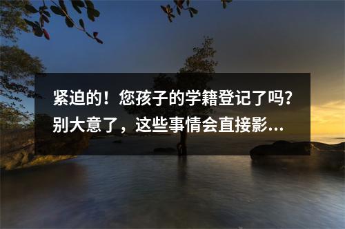 紧迫的!您孩子的学籍登记了吗?别大意了,这些事情会直接影响你的进一步学习。