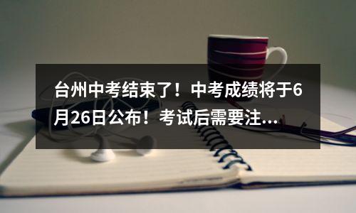 台州中考结束了!中考成绩将于6月26日公布!考试后需要注意的事项
