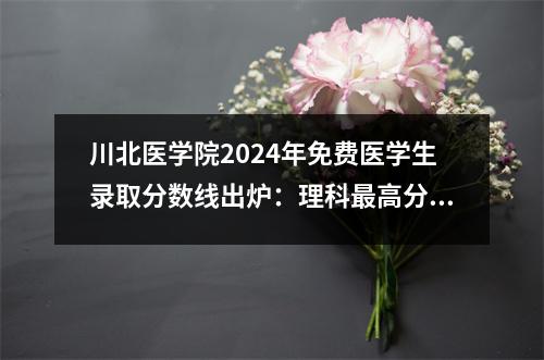 川北医学院2024年免费医学生录取分数线出炉:理科最高分630分
