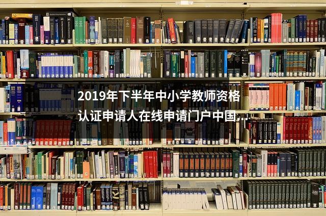 2019年下半年中小学教师资格认证申请人在线申请门户中国教育考试网