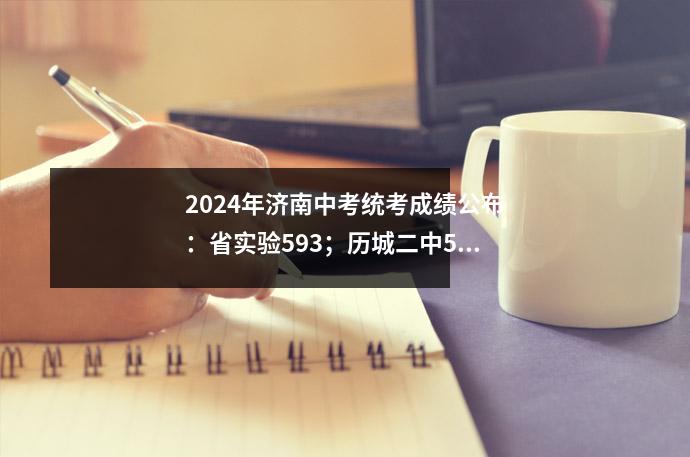 2024年济南中考统考成绩公布:省实验593;历城二中591
