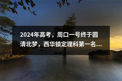 2024年高考,周口一号终于圆清北梦,西华锁定理科第一名?各地传来好消息!