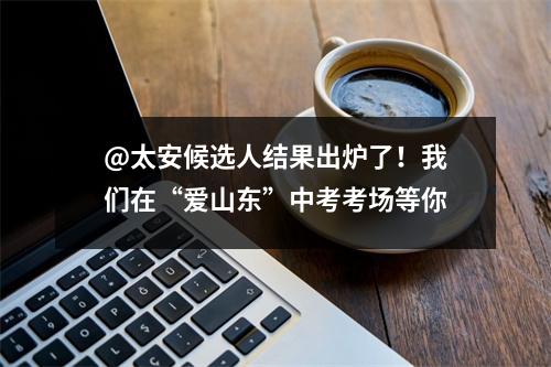 @太安候选人结果出炉了!我们在“爱山东”中考考场等你