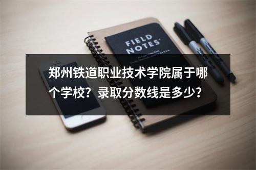 郑州铁道职业技术学院属于哪个学校?录取分数线是多少?