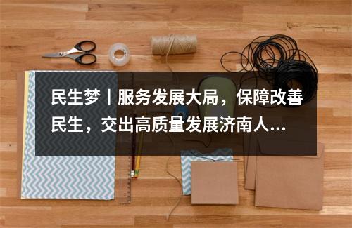 民生梦丨服务发展大局,保障改善民生,交出高质量发展济南人力资源和社会保障的真诚答卷