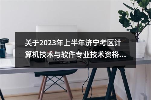 关于2023年上半年济宁考区计算机技术与软件专业技术资格(等级)考试的温馨提示