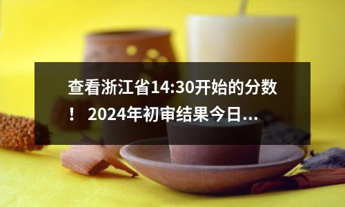 查看浙江省14:30开始的分数! 2024年初审结果今日出炉