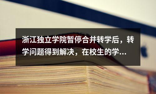 浙江独立学院暂停合并转学后,转学问题得到解决,在校生的学籍和学历保持不变。