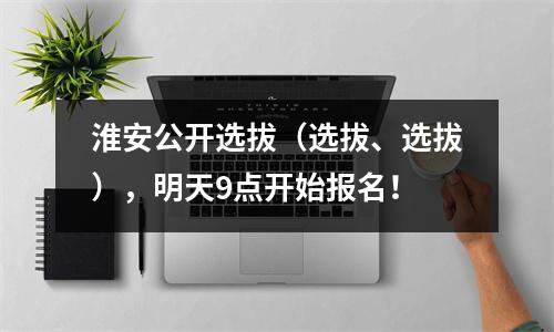 淮安公开选拔(选拔、选拔),明天9点开始报名!