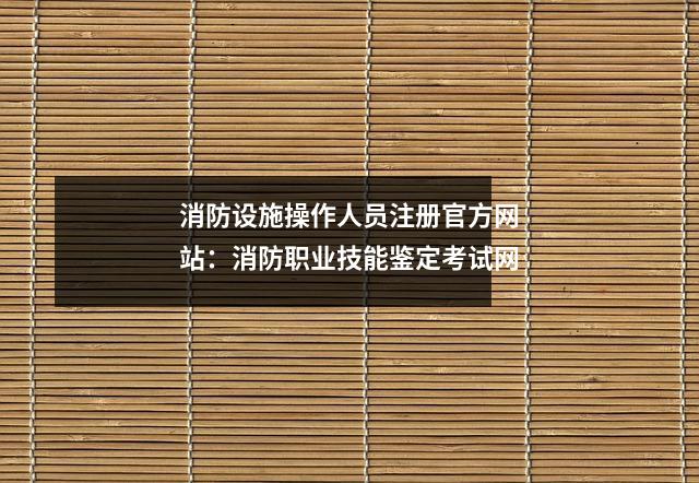 消防设施操作人员注册官方网站:消防职业技能鉴定考试网