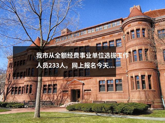 我市从全额经费事业单位选拔工作人员233人。网上报名今天开始。