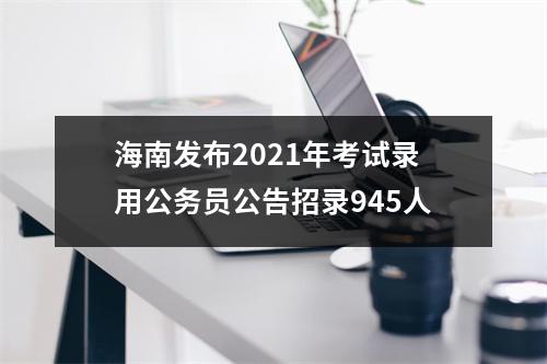 海南发布2021年考试录用公务员公告招录945人