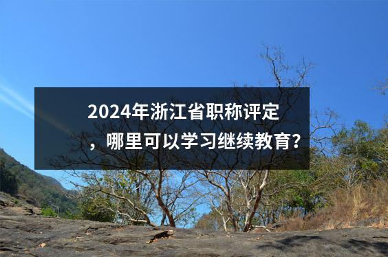 2024年浙江省职称评定,哪里可以学习继续教育?