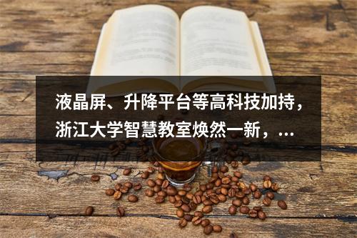 液晶屏、升降平台等高科技加持,浙江大学智慧教室焕然一新,学生上课更加便捷