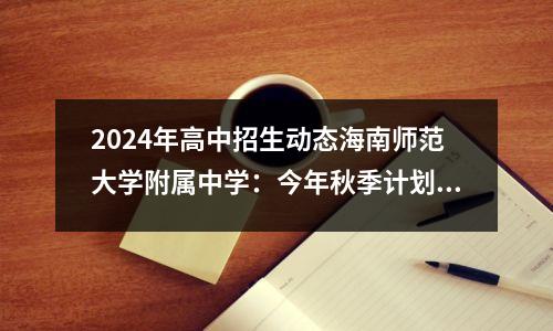2024年高中招生动态海南师范大学附属中学:今年秋季计划招生高一学生728人