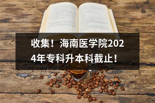 收集!海南医学院2024年专科升本科截止!