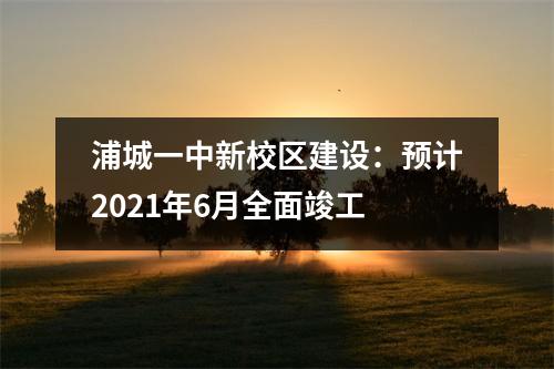 浦城一中新校区建设:预计2021年6月全面竣工