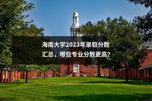 海南大学2023年录取分数汇总,哪些专业分数更高?