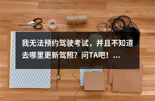 我无法预约驾驶考试,并且不知道去哪里更新驾照?问TA吧!超级无忧!您的“交通管理12123”App精准引导已上线