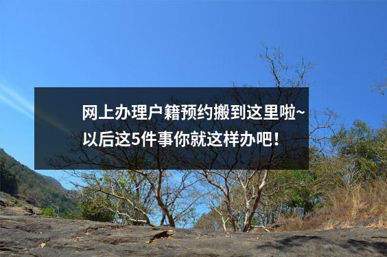 网上办理户籍预约搬到这里啦~以后这5件事你就这样办吧!