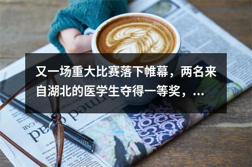 又一场重大比赛落下帷幕,两名来自湖北的医学生夺得一等奖,成功入围全国比赛!